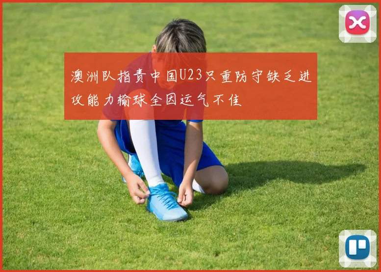 澳洲队指责中国U23只重防守缺乏进攻能力输球全因运气不佳